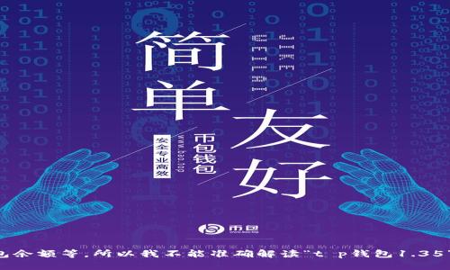 注意：由于我无法提供具体产品或者服务的实时信息，也无法处理特定的请求或交易，如钱包余额等，所以我不能准确解读“t p钱包1.35”所指的具体内容。如果您有特定问题或信息需求，请更明确地表达，我将竭诚为您提供帮助。