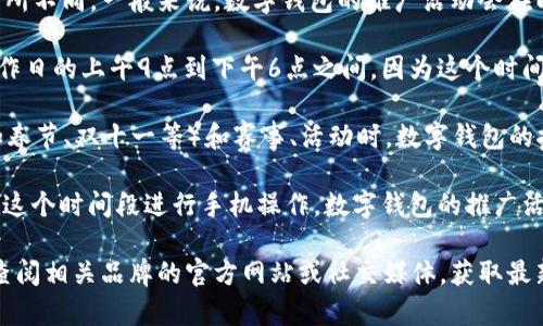 数字钱包的推广时间通常根据不同地区和平台而有所不同。一般来说，数字钱包的推广活动会在以下时间段进行：

1. **工作日高峰期**：大多数推广活动会选择在工作日的上午9点到下午6点之间，因为这个时间段用户活跃度较高。

2. **节假日和特殊活动期间**：在特定的节假日（如春节、双十一等）和赛事、活动时，数字钱包的推广往往更加集中，以吸引更多用户的关注与使用。

3. **闲暇时段**：如晚上7点到10点，很多用户会在这个时间段进行手机操作，数字钱包的推广活动也会在这个时段进行，以便更好地覆盖目标用户。

如果想要了解具体某个数字钱包的推广时间，建议查阅相关品牌的官方网站或社交媒体，获取最新的信息。